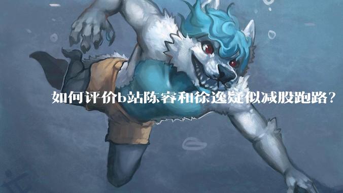 如何评价b站陈睿和徐逸疑似减股跑路？